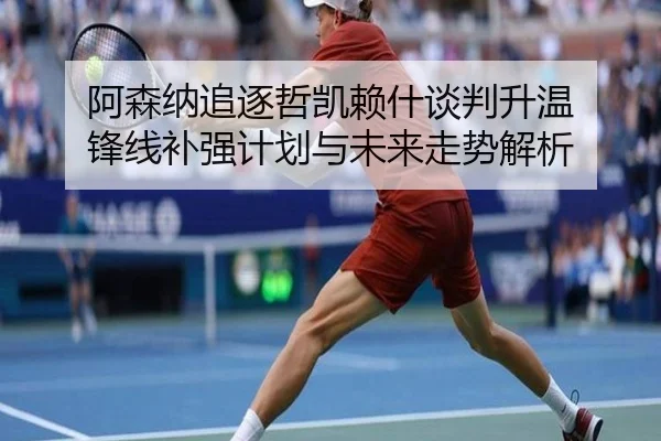 阿森纳追逐哲凯赖什谈判升温 锋线补强计划与未来走势解析